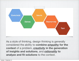 As a style of thinking, design thinking is generally
considered the ability to combine empathy for the
context of a problem, creativity in the generation
of insights and solutions, and rationality to
analyze and ﬁt solutions to the context.
Tuesday, 17 September 13
 