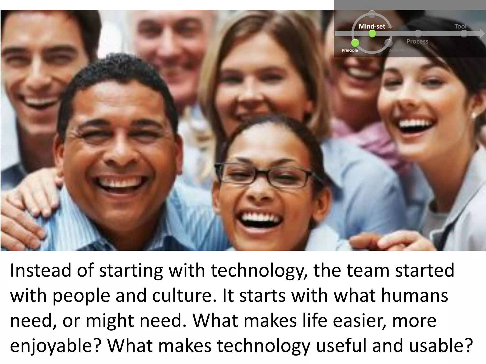 Instead of starting with technology, the team started
with people and culture. It starts with what humans
need, or might need. What makes life easier, more
enjoyable? What makes technology useful and usable?
 