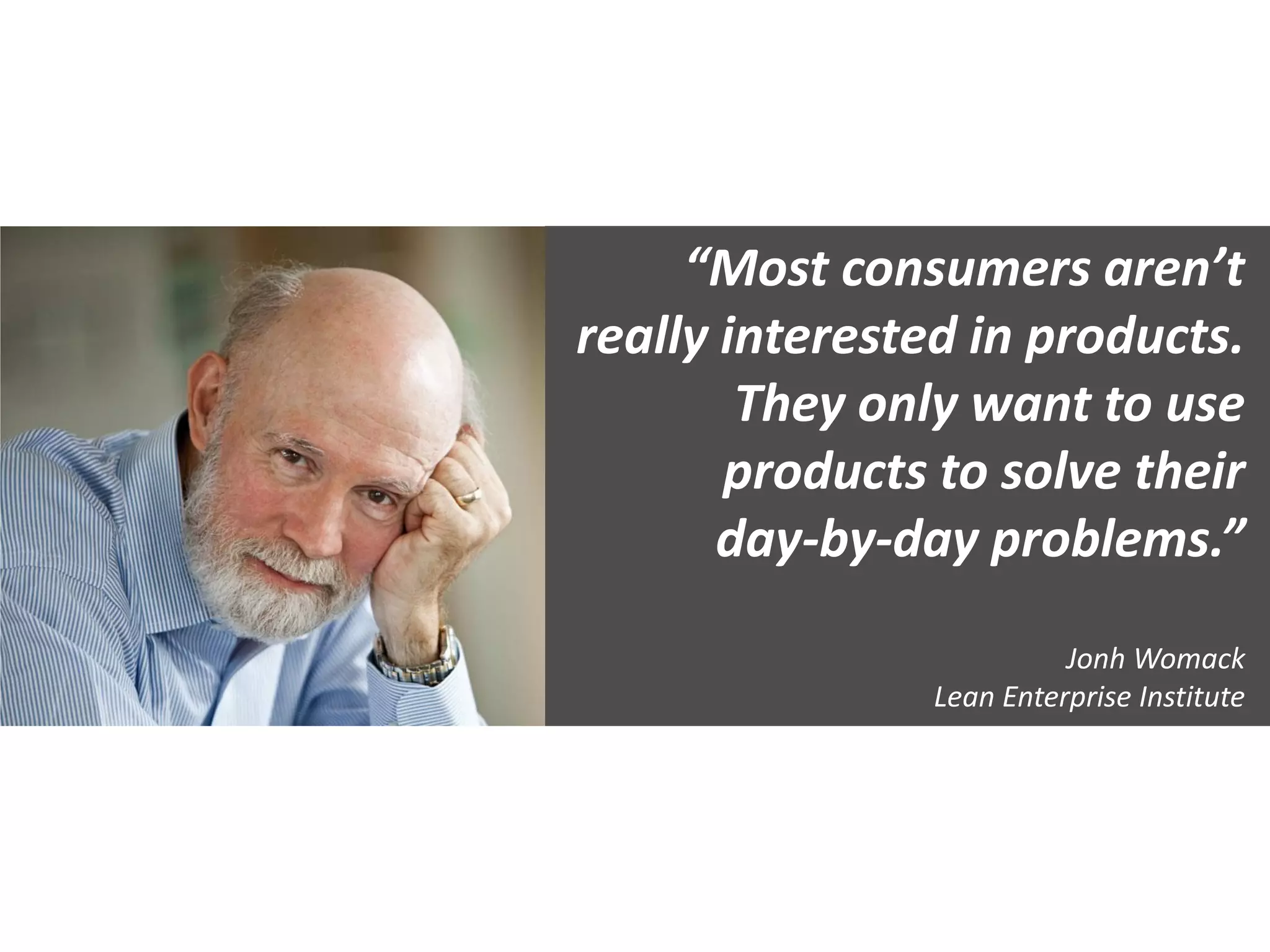 “Most consumers aren’t
really interested in products.
They only want to use
products to solve their
day-by-day problems.”
Jonh Womack
Lean Enterprise Institute
 