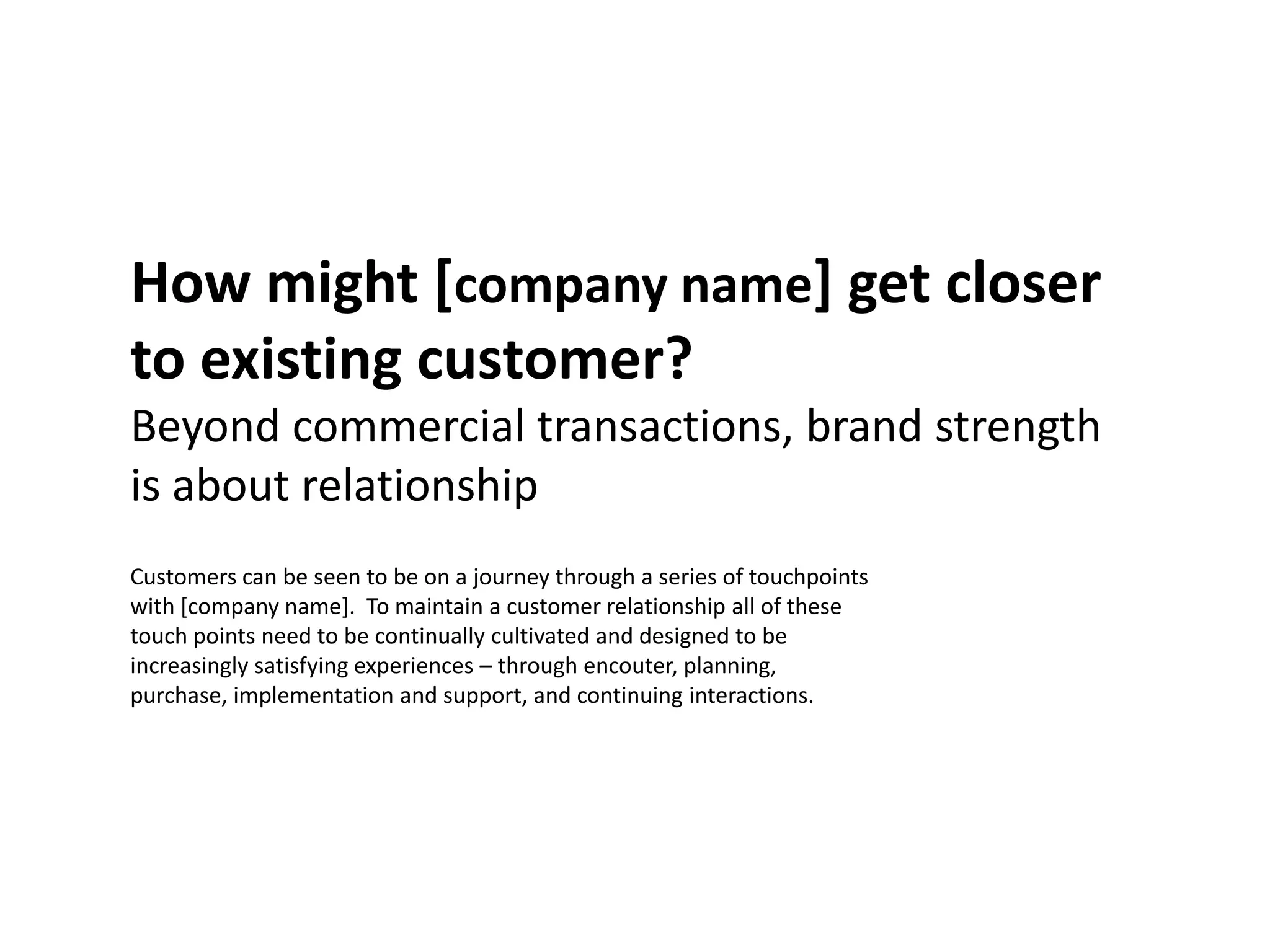 How might [company name] get closer
to existing customer?
Beyond commercial transactions, brand strength
is about relationship
Customers can be seen to be on a journey through a series of touchpoints
with [company name]. To maintain a customer relationship all of these
touch points need to be continually cultivated and designed to be
increasingly satisfying experiences – through encouter, planning,
purchase, implementation and support, and continuing interactions.
 