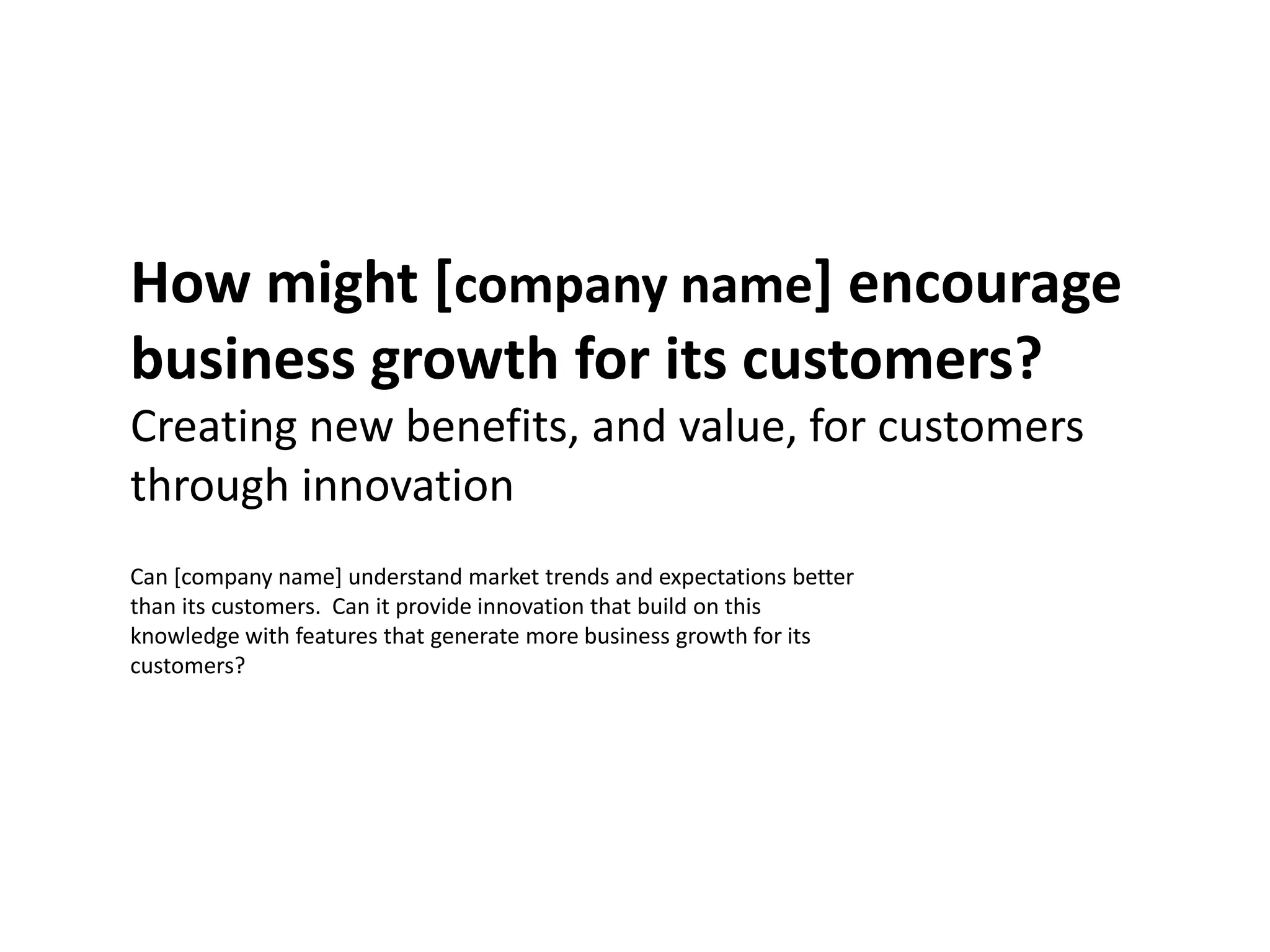 How might [company name] encourage
business growth for its customers?
Creating new benefits, and value, for customers
through innovation
Can [company name] understand market trends and expectations better
than its customers. Can it provide innovation that build on this
knowledge with features that generate more business growth for its
customers?
 