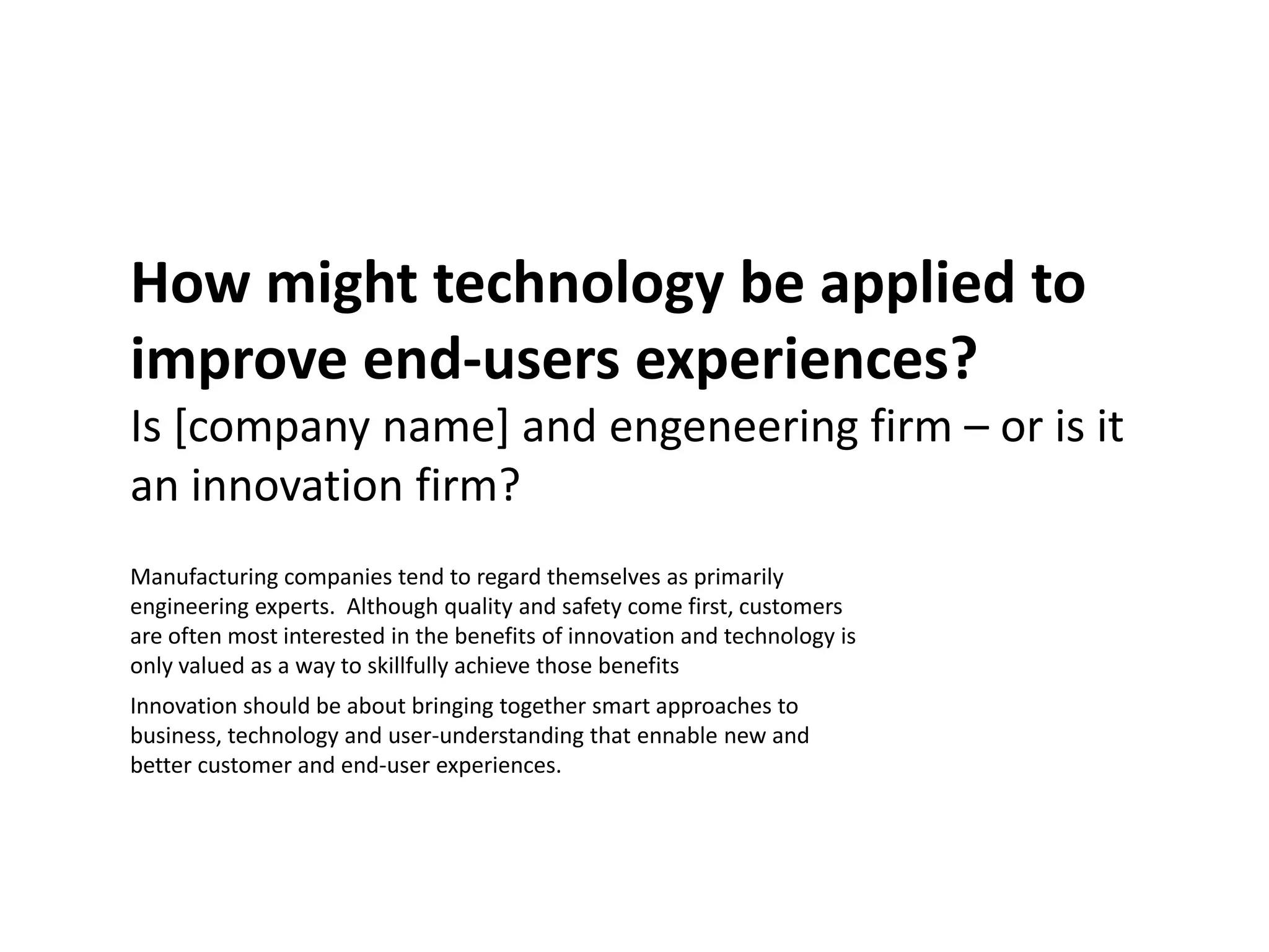 How might technology be applied to
improve end-users experiences?
Is [company name] and engeneering firm – or is it
an innovation firm?
Manufacturing companies tend to regard themselves as primarily
engineering experts. Although quality and safety come first, customers
are often most interested in the benefits of innovation and technology is
only valued as a way to skillfully achieve those benefits
Innovation should be about bringing together smart approaches to
business, technology and user-understanding that ennable new and
better customer and end-user experiences.
 