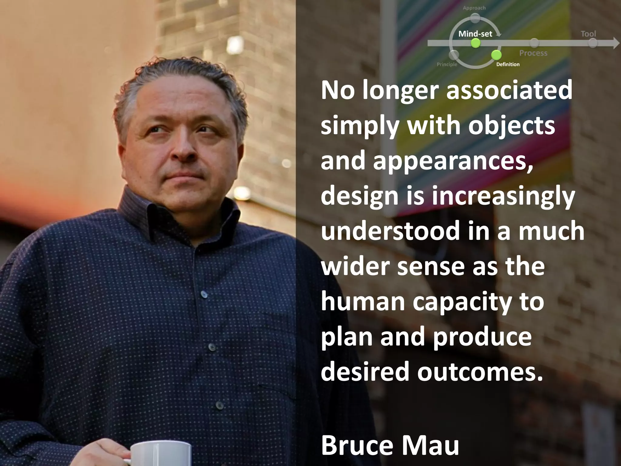 No longer associated
simply with objects
and appearances,
design is increasingly
understood in a much
wider sense as the
human capacity to
plan and produce
desired outcomes.
Bruce Mau
 