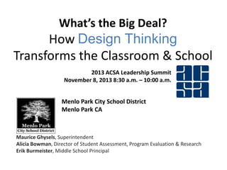 What’s the Big Deal?

How Design Thinking
Transforms the Classroom & School
2013 ACSA Leadership Summit
November 8, 2013 8:30 a.m. – 10:00 a.m.

Menlo Park City School District
Menlo Park CA

Maurice Ghysels, Superintendent
Alicia Bowman, Director of Student Assessment, Program Evaluation & Research
Erik Burmeister, Middle School Principal

 