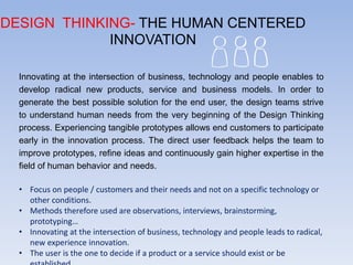 DESIGN THINKING- THE HUMAN CENTERED
INNOVATION
Innovating at the intersection of business, technology and people enables to
develop radical new products, service and business models. In order to
generate the best possible solution for the end user, the design teams strive
to understand human needs from the very beginning of the Design Thinking
process. Experiencing tangible prototypes allows end customers to participate
early in the innovation process. The direct user feedback helps the team to
improve prototypes, refine ideas and continuously gain higher expertise in the
field of human behavior and needs.
• Focus on people / customers and their needs and not on a specific technology or
other conditions.
• Methods therefore used are observations, interviews, brainstorming,
prototyping…
• Innovating at the intersection of business, technology and people leads to radical,
new experience innovation.
• The user is the one to decide if a product or a service should exist or be
 
