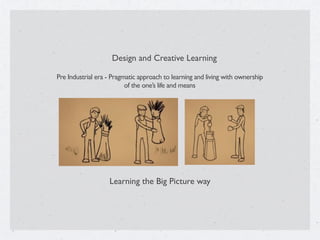 Design and Creative Learning
Pre Industrial era - Pragmatic approach to learning and living with ownership
of the one’s life and means
Learning the Big Picture way
 