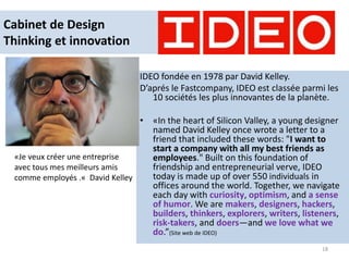 Cabinet de Design
Thinking et innovation
IDEO fondée en 1978 par David Kelley.
D’aprés le Fastcompany, IDEO est classée parmi les
10 sociétés les plus innovantes de la planète.
• «In the heart of Silicon Valley, a young designer
named David Kelley once wrote a letter to a
friend that included these words: "I want to
start a company with all my best friends as
employees." Built on this foundation of
friendship and entrepreneurial verve, IDEO
today is made up of over 550 individuals in
offices around the world. Together, we navigate
each day with curiosity, optimism, and a sense
of humor. We are makers, designers, hackers,
builders, thinkers, explorers, writers, listeners,
risk-takers, and doers—and we love what we
do.”(Site web de IDEO)
18
«Je veux créer une entreprise
avec tous mes meilleurs amis
comme employés .« David Kelley
 