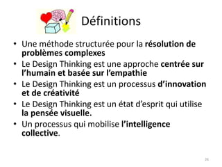 Définitions
• Une méthode structurée pour la résolution de
problèmes complexes
• Le Design Thinking est une approche centrée sur
l’humain et basée sur l’empathie
• Le Design Thinking est un processus d’innovation
et de créativité
• Le Design Thinking est un état d’esprit qui utilise
la pensée visuelle.
• Un processus qui mobilise l’intelligence
collective.
26
 
