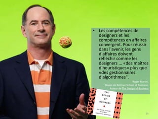 • Les compétences de
designers et les
compétences en affaires
convergent. Pour réussir
dans l'avenir, les gens
d'affaires doivent
réfléchir comme les
designers ... «des maîtres
d'heuristiques» plus que
«des gestionnaires
d'algorithmes".
Roger Martin,
Doyen de Rotman School of Business,
Auteur de The Design of Business
35
 