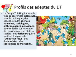 Profils des adeptes du DT
• Le Design Thinking impose de
faire coopérer des ingénieurs,
pour la technique ; des
spécialistes des sciences
humaines, sociologues,
anthropologues, philosophes
pour réfléchir sur les usages
des consommateurs et de la
société ; des designers qui se
mettent à la place de
l'utilisateur futur ; des
économistes ; des
spécialistes du marketing...
39
 