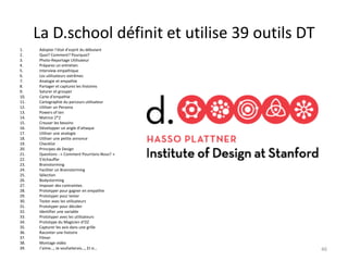 La D.school définit et utilise 39 outils DT
1. Adopter l’état d’esprit du débutant
2. Quoi? Comment? Pourquoi?
3. Photo-Reportage Utilisateur
4. Préparez un entretien
5. Interview empathique
6. Les utilisateurs extrêmes
7. Analogie et empathie
8. Partager et capturez les histoires
9. Saturer et grouper
10. Carte d’empathie
11. Cartographie du parcours utilisateur
12. Utiliser un Persona
13. Powers of ten
14. Matrice 2*2
15. Creuser les besoins
16. Développer un angle d’attaque
17. Utiliser une analogie
18. Utiliser une petite annonce
19. Checklist
20. Principes de Design
21. Questions : « Comment Pourrions-Nous? »
22. S’échauffer
23. Brainstorming
24. Faciliter un Brainstorming
25. Sélection
26. Bodystorming
27. Imposer des contraintes
28. Prototyper pour gagner en empathie
29. Prototyper pour tester
30. Tester avec les utilisateurs
31. Prototyper pour décider
32. Identifier une variable
33. Prototyper avec les utilisateurs
34. Prototype du Magicien d’OZ
35. Capturer les avis dans une grille
36. Raconter une histoire
37. Filmer
38. Montage vidéo
39. J’aime…, Je souhaiterais…, Et si… 46
 