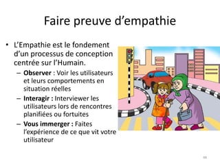 Faire preuve d’empathie
• L’Empathie est le fondement
d’un processus de conception
centrée sur l’Humain.
– Observer : Voir les utilisateurs
et leurs comportements en
situation réelles
– Interagir : Interviewer les
utilisateurs lors de rencontres
planifiées ou fortuites
– Vous immerger : Faites
l’expérience de ce que vit votre
utilisateur
48
 