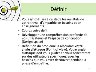 Définir
• Vous synthétisez à ce stade les résultats de
votre travail d’empathie en besoins et en
enseignements.
• Cadrez votre défi.
• Développer une compréhension profonde de
vos utilisateurs et l'espace de conception
(Design space)
• Définition du problème à résoudre: votre
angle d’attaque (Point of view). Votre angle
d’attaque doit vous guider en vous concentrant
sur des utilisateurs spécifiques, avec les
besoins que vous avez découvert pendant la
phase d'empathie.
58
 