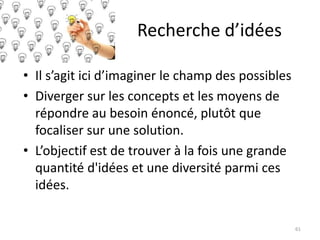 Recherche d’idées
• Il s’agit ici d’imaginer le champ des possibles
• Diverger sur les concepts et les moyens de
répondre au besoin énoncé, plutôt que
focaliser sur une solution.
• L’objectif est de trouver à la fois une grande
quantité d'idées et une diversité parmi ces
idées.
61
 