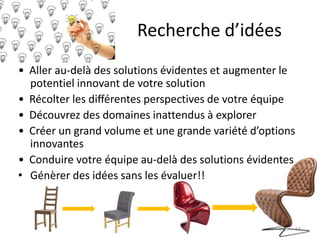Recherche d’idées
• Aller au-delà des solutions évidentes et augmenter le
potentiel innovant de votre solution
• Récolter les diﬀérentes perspectives de votre équipe
• Découvrez des domaines inattendus à explorer
• Créer un grand volume et une grande variété d’options
innovantes
• Conduire votre équipe au-delà des solutions évidentes
• Génèrer des idées sans les évaluer!!
63
 