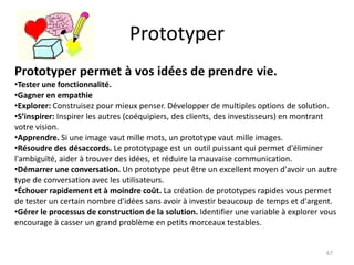 Prototyper
67
Prototyper permet à vos idées de prendre vie.
•Tester une fonctionnalité.
•Gagner en empathie
•Explorer: Construisez pour mieux penser. Développer de multiples options de solution.
•S’inspirer: Inspirer les autres (coéquipiers, des clients, des investisseurs) en montrant
votre vision.
•Apprendre. Si une image vaut mille mots, un prototype vaut mille images.
•Résoudre des désaccords. Le prototypage est un outil puissant qui permet d'éliminer
l'ambiguïté, aider à trouver des idées, et réduire la mauvaise communication.
•Démarrer une conversation. Un prototype peut être un excellent moyen d'avoir un autre
type de conversation avec les utilisateurs.
•Échouer rapidement et à moindre coût. La création de prototypes rapides vous permet
de tester un certain nombre d'idées sans avoir à investir beaucoup de temps et d'argent.
•Gérer le processus de construction de la solution. Identifier une variable à explorer vous
encourage à casser un grand problème en petits morceaux testables.
 