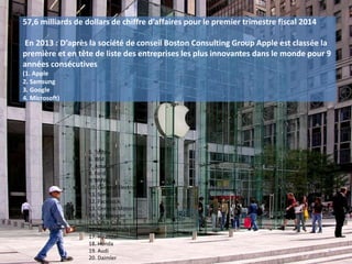 57,6 milliards de dollars de chiffre d’affaires pour le premier trimestre fiscal 2014
En 2013 : D’après la société de conseil Boston Consulting Group Apple est classée la
première et en tête de liste des entreprises les plus innovantes dans le monde pour 9
années consécutives
(1. Apple
2. Samsung
3. Google
4. Microsoft)
5. Toyota
6. IBM
7. Amazon
8. Ford
9. BMW
10. General Electric
11. Sony
12. Facebook
13. General Motors
14. Volkswagen
15. Coca-Cola
16. Hewlett-Packard
17. Hyundai
18. Honda
19. Audi
20. Daimler
7
 