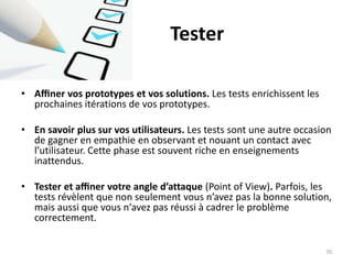 Tester
• Aﬃner vos prototypes et vos solutions. Les tests enrichissent les
prochaines itérations de vos prototypes.
• En savoir plus sur vos utilisateurs. Les tests sont une autre occasion
de gagner en empathie en observant et nouant un contact avec
l’utilisateur. Cette phase est souvent riche en enseignements
inattendus.
• Tester et aﬃner votre angle d’attaque (Point of View). Parfois, les
tests révèlent que non seulement vous n’avez pas la bonne solution,
mais aussi que vous n‘avez pas réussi à cadrer le problème
correctement.
70
 