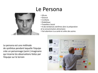 Le Persona
• 38 ans
• Divorcé
• 2 enfants
• Diabétique
• Travailleur Social
• A des tendances extrêmes dans la préparation
et la consommation alimentaire
• Fait attention à sa santé et celles des autres
Le persona est une méthode
de synthèse pendant laquelle l'équipe
crée un personnage (semi-) imaginaire
qui incarne les observations faites par
l’équipe sur le terrain
75
 