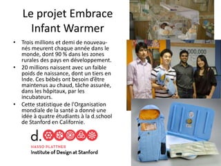 Le projet Embrace
Infant Warmer
• Trois millions et demi de nouveau-
nés meurent chaque année dans le
monde, dont 90 % dans les zones
rurales des pays en développement.
• 20 millions naissent avec un faible
poids de naissance, dont un tiers en
Inde. Ces bébés ont besoin d’être
maintenus au chaud, tâche assurée,
dans les hôpitaux, par les
incubateurs.
• Cette statistique de l'Organisation
mondiale de la santé a donné une
idée à quatre étudiants à la d.school
de Stanford en Californie.
80
 
