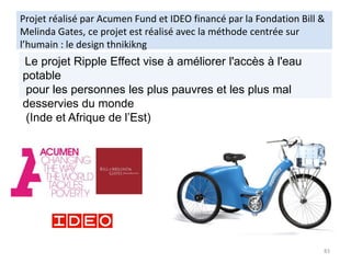 Projet réalisé par Acumen Fund et IDEO financé par la Fondation Bill &
Melinda Gates, ce projet est réalisé avec la méthode centrée sur
l’humain : le design thnikikng
83
Le projet Ripple Effect vise à améliorer l'accès à l'eau
potable
pour les personnes les plus pauvres et les plus mal
desservies du monde
(Inde et Afrique de l’Est)
 