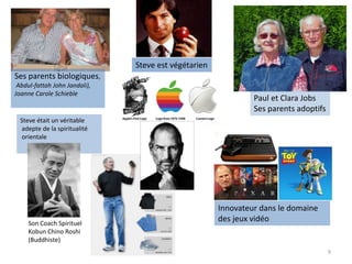 9
Steve était un véritable
adepte de la spiritualité
orientale
Ses parents biologiques,
Abdul-fattah John Jandali),
Joanne Carole Schieble
Paul et Clara Jobs
Ses parents adoptifs
Atari
Innovateur dans le domaine
des jeux vidéoSon Coach Spirituel
Kobun Chino Roshi
(Buddhiste)
Steve est végétarien
 