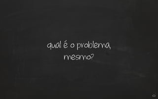 qual é o problema,
mesmo?
 