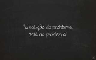 “a solução do problema
está no problema"
 