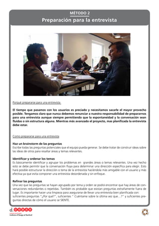 Porqué prepararse para una entrevista
El tiempo que pasamos con los usuarios es preciado y necesitamos sacarle el mayor provecho
posible. Tengamos claro que nunca debemos renunciar a nuestra responsabilidad de prepararnos
para una entrevista aunque siempre permitiendo que la espontaneidad y la conversación sean
fluidas o sin estructura alguna. Mientras más avanzado el proyecto, mas planificada la entrevista
debe estar.
Como prepararse para una entrevista
Haz un brainstorm de las preguntas
Escribe todas las preguntas potenciales que el equipo pueda generar. Se debe tratar de construir ideas sobre
las ideas de otros para resaltar áreas y temas relevantes.
Identificar y ordenar los temas
Es básicamente identificar y agrupar los problemas en grandes áreas o temas relevantes. Una vez hecho
esto se debe permitir que la conversación fluya para determinar una dirección específica para elegir. Esto
hará posible estructurar la dirección o tema de la entrevista haciéndola más amigable con el usuario y más
efectiva ya que evita componer una entrevista desordenada y sin enfoque.
Refinar las preguntas
Una vez que las preguntas se hayan agrupado por tema y orden se podrá encontrar que hay áreas de con-
versaciones redundantes o repetidas. También es probable que existan preguntas extrañamente fuera de
lugar. Es importante hacer una limpieza para asegurarse de llevar una entrevista bien planificada con:
suficientes preguntas “¿Por qué?”, suficientes “ Cuéntame sobre la última vez que…?” y suficientes pre-
guntas directas de cómo el usuario se SIENTE.
MÉTODO 2
Preparación para la entrevista
 
