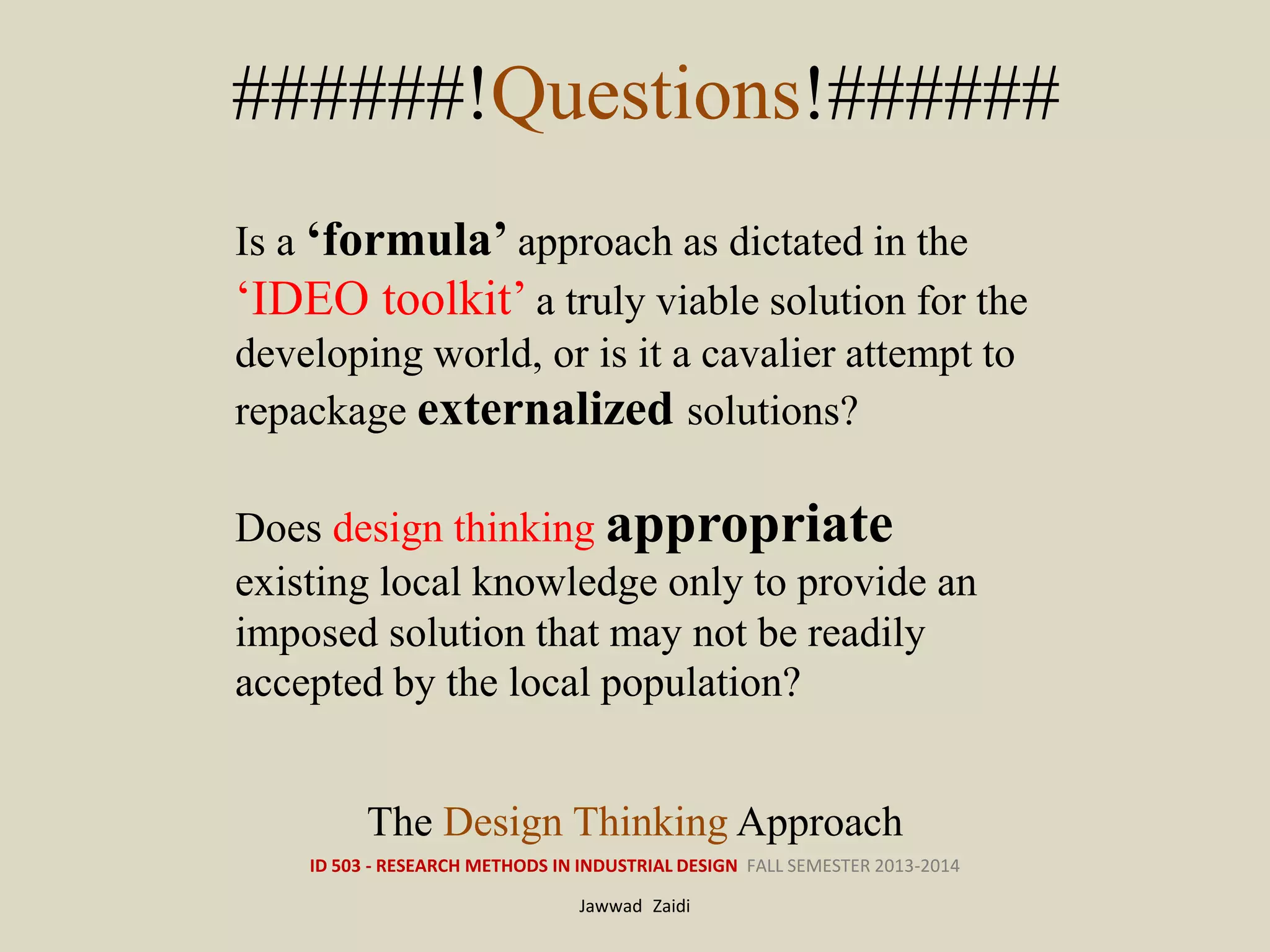 ID 503 - RESEARCH METHODS IN INDUSTRIAL DESIGN FALL SEMESTER 2013-2014
Jawwad Zaidi
######!Questions!######
The Design Thinking Approach
Is a ‘formula’ approach as dictated in the
‘IDEO toolkit’ a truly viable solution for the
developing world, or is it a cavalier attempt to
repackage externalized solutions?
Does design thinking appropriate
existing local knowledge only to provide an
imposed solution that may not be readily
accepted by the local population?
 