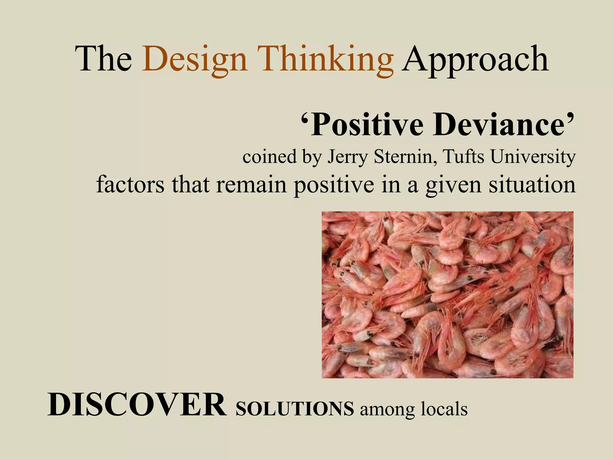 The Design Thinking Approach
‘Positive Deviance’
coined by Jerry Sternin, Tufts University
factors that remain positive in a given situation
DISCOVER SOLUTIONS among locals
 