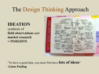 The Design Thinking Approach
IDEATION
synthesis of
field observations and
market research
= INSIGHTS
“To have a good idea, you must first have lots of ideas”
-Linus Pauling
 