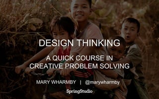 DESIGN THINKING
A QUICK COURSE IN
CREATIVE PROBLEM SOLVING
MARY WHARMBY | @marywharmby
 