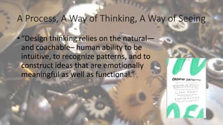 A Process, A Way of Thinking, A Way of Seeing
• “Design thinking relies on the natural—
and coachable– human ability to be
intuitive, to recognize patterns, and to
construct ideas that are emotionally
meaningful as well as functional.”
 