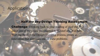Applications
Half the Sky Design Thinking Assessment
Challenge: Thinking back to your reading of Half the Sky,
select one of the issues investigated by Kristof and WuDunn.
Working through the Design Thinking process, create an
innovation that addresses one of these problems.
 