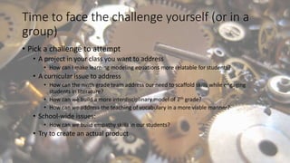 Time to face the challenge yourself (or in a
group)
• Pick a challenge to attempt
• A project in your class you want to address
• How can I make learning modeling equations more relatable for students?
• A curricular issue to address
• How can the ninth grade team address our need to scaffold skills while engaging
students in literature?
• How can we build a more interdisciplinary model of 7th grade?
• How can we address the teaching of vocabulary in a more viable manner?
• School-wide issues:
• How can we build empathy skills in our students?
• Try to create an actual product
 