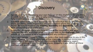 Discovery
1. Spend some time identifying your own feelings on this challenge. Do you think
it needs to be addressed? Why or why not? It is important to begin your work
fully understanding your own bias.
2. Establish constraints: while it would be nice to think that the sky is the limit,
there are always limits imposed by the environment where the challenge is
found. Be sure to examine the viability, feasibility and desirability limits that
exist surrounding your challenge.
3. Frame the challenge: Once you have looked at the constraints and your
thoughts, formally articulate what your group sees as the challenge. This
should be a sentence or so in length to avoid any confusion.
4. Select appropriate methods: There are quite a few tools available to you in this
stage including: individual interview, group interview, in-context immersion
(observation), self-documentation, community-driven discovery, expert
interviews, seeking inspiration in new places, empathy maps. Which of these
methods will you employ?
 