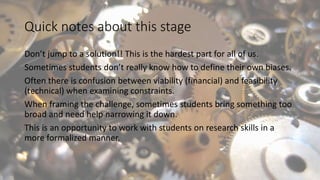 Quick notes about this stage
Don’t jump to a solution!! This is the hardest part for all of us.
Sometimes students don’t really know how to define their own biases.
Often there is confusion between viability (financial) and feasibility
(technical) when examining constraints.
When framing the challenge, sometimes students bring something too
broad and need help narrowing it down.
This is an opportunity to work with students on research skills in a
more formalized manner.
 