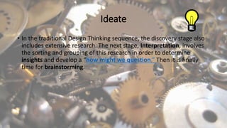 Ideate
• In the traditional Design Thinking sequence, the discovery stage also
includes extensive research. The next stage, Interpretation, involves
the sorting and grouping of this research in order to determine
insights and develop a “how might we question.” Then it is finally
time for brainstorming.
 