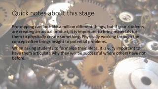 Quick notes about this stage
Prototyping can look like a million different things, but if your students
are creating an actual product, it is important to bring materials for
them to physically create something. Physically working through the
concept often brings insight to potential problems.
When asking students to formalize their ideas, it is very important to
have them articulate why they will be successful where others have not
before.
 