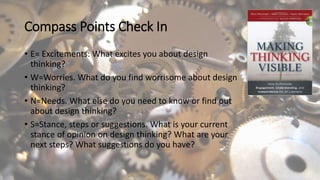 Compass Points Check In
• E= Excitements: What excites you about design
thinking?
• W=Worries. What do you find worrisome about design
thinking?
• N=Needs. What else do you need to know or find out
about design thinking?
• S=Stance, steps or suggestions. What is your current
stance of opinion on design thinking? What are your
next steps? What suggestions do you have?
 