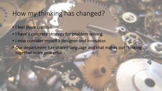 How my thinking has changed?
• I feel more creative.
• I have a concrete strategy for problem solving.
• I now consider myself a designer and innovator.
• Our department has shared language and that makes our thinking
together more powerful.
 