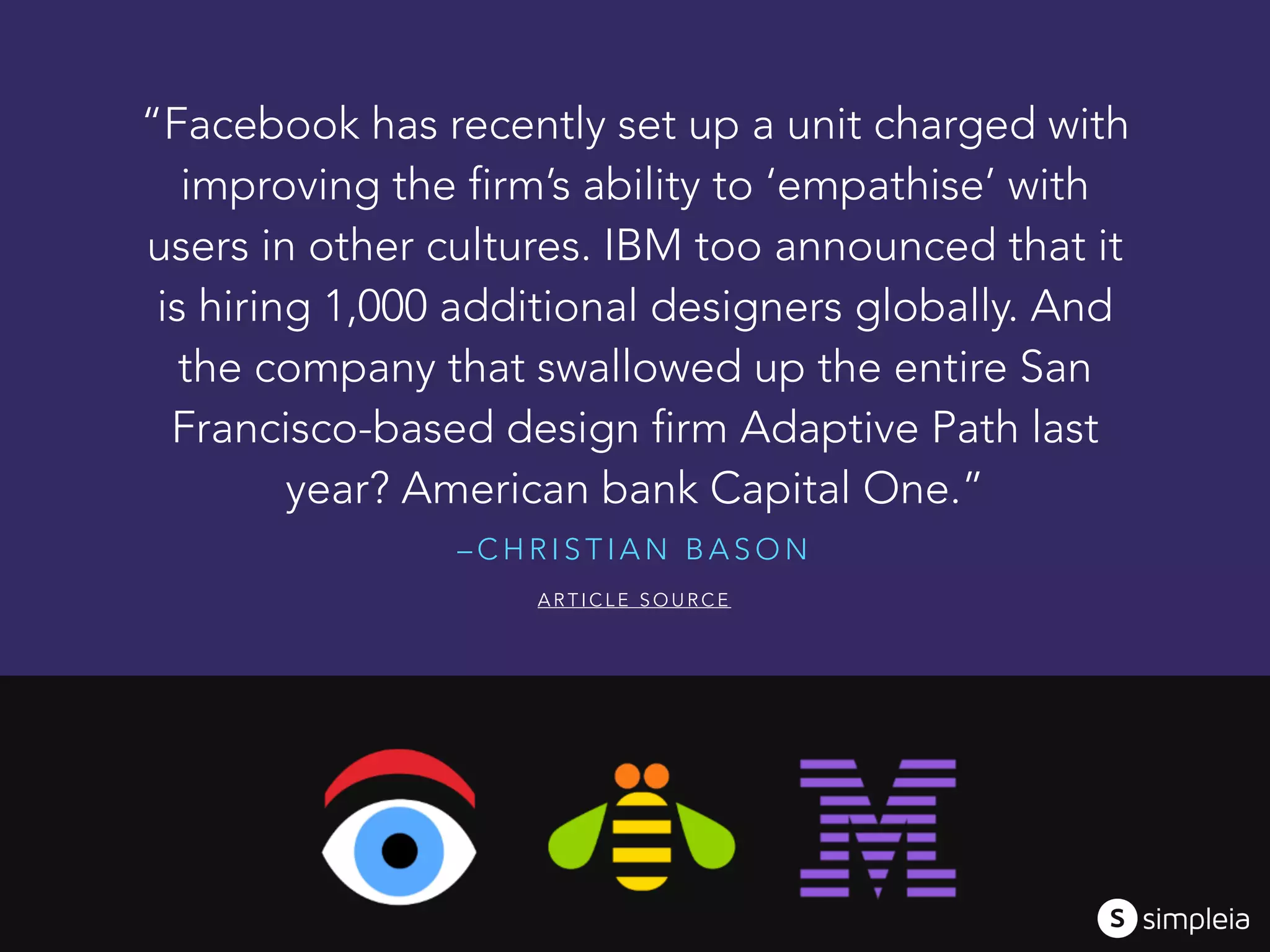 – C H R I S T I A N B A S O N
“Facebook has recently set up a unit charged with
improving the firm’s ability to ‘empathise’ with
users in other cultures. IBM too announced that it
is hiring 1,000 additional designers globally. And
the company that swallowed up the entire San
Francisco-based design firm Adaptive Path last
year? American bank Capital One.”
A R T I C L E S O U R C E
 