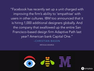 – C H R I S T I A N B A S O N
“Facebook has recently set up a unit charged with
improving the firm’s ability to ‘empathise’ with
users in other cultures. IBM too announced that it
is hiring 1,000 additional designers globally. And
the company that swallowed up the entire San
Francisco-based design firm Adaptive Path last
year? American bank Capital One.”
A R T I C L E S O U R C E
 