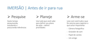IMERSÃO | Antes de ir para rua
 Pesquise
Gaste tempo
pesquisando,
estudando e
procurando referências
 Planeje
Use tudo que você sabe
para definir seu plano
de ação – definir
prioridades
 Arme-se
Leve com você tudo o que
for preciso para registrar o
que achar importante:
- Câmera fotográfica
- Gravador de som
- Papel de caneta
- Um amigo
 