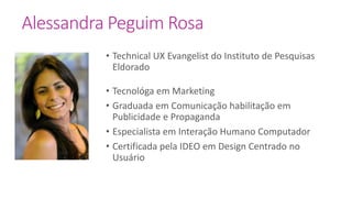 • Technical UX Evangelist do Instituto de Pesquisas
Eldorado
• Tecnológa em Marketing
• Graduada em Comunicação habilitação em
Publicidade e Propaganda
• Especialista em Interação Humano Computador
• Certificada pela IDEO em Design Centrado no
Usuário
Alessandra Peguim Rosa
 