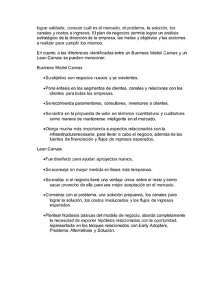 lograr validarla, conocer cuál es el mercado, el problema, la solución, los
canales y costos e ingresos. El plan de negocios permite lograr un análisis
estratégico de la dirección de la empresa, las metas y objetivos y las acciones
a realizar para cumplir los mismos.
En cuanto a las diferencias identificadas entre un Business Model Canvas y un
Lean Canvas se pueden mencionar:
Business Model Canvas
Su objetivo son negocios nuevos y ya existentes.
Pone énfasis en los segmentos de clientes, canales y relaciones con los
clientes para todas las empresas.
Se recomienda paramentores, consultores, inversores o clientes.
Se centra en la propuesta de valor en términos cuantitativos y cualitativos
como manera de mantenerse inteligente en el mercado.
Otorga mucha más importancia a aspectos relacionados con la
infraestructuranecesaria para llevar a cabo el negocio, además de las
fuentes de financiación y flujos de ingresos esperados.
Lean Canvas
Fue diseñado para ayudar aproyectos nuevos.
Se aconseja en mayor medida en fases más tempranas.
Se evalúa si el negocio tiene una ventaja única sobre el resto y cómo
sacar provecho de ella para una mejor aceptación en el mercado.
Comienza con el problema, una solución propuesta, los canales para
lograr la solución, los costos involucrados y los flujos de ingresos
esperados.
Plantear hipótesis básicas del modelo de negocio, aborda completamente
la necesidad de exponer hipótesis relacionadas con la oportunidad,
representada en los bloques relacionados con Early Adopters,
Problema, Alternativas y Solución.
 