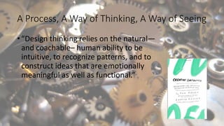 A Process, A Way of Thinking, A Way of Seeing
• “Design thinking relies on the natural—
and coachable– human ability to be
intuitive, to recognize patterns, and to
construct ideas that are emotionally
meaningful as well as functional.”
 