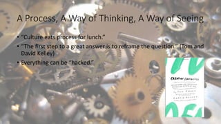 A Process, A Way of Thinking, A Way of Seeing
• “Culture eats process for lunch.”
• “The first step to a great answer is to reframe the question.” (Tom and
David Kelley)
• Everything can be “hacked.”
 