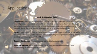 Applications
ALT 3.0 Design Brief
Overview: The English department is submitting this design brief to you in hope that
you will pursue a solution see applicable to your skills and interests. Below are the goals
and specifications of the project, but beyond that, there is no predetermined answer or result
required. Know that your process is as important to us as your final product.
Goals: Your goal is to share to a new understanding about a topic of interest to you while
exhibiting your fluency in the five skill strands of the English Department (reading, writing,
speaking and listening, research, VML).
Target Audience: Your classmates and the English department
Specifications: All strands must be part of your process of determining a new
understanding of the topic you choose.
 